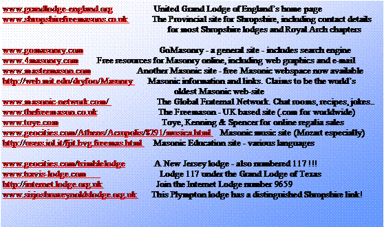 Text Box: www.grandlodge-england.org                  United Grand Lodge of Englands home pagewww.shropshirefreemasons.co.uk           The Provincial site for Shropshire, including contact details                                                                        for most Shropshire lodges and Royal Arch chapterswww.gomasonry.com                                 GoMasonry - a general site - includes search enginewww.4masonry.com        Free resources for Masonry online, including web graphics and e-mailwww.mastermason.com                    Another Masonic site - free Masonic webspace now availablehttp://web.mit.edu/dryfoo/Masonry       Masonic information and links. Claims to be the worlds                                                                           oldest Masonic web-sitewww.masonic-network.com/                     The Global Fraternal Network. Chat rooms, recipes, jokes..www.thefreemason.co.uk                           The Freemason - UK based site (.com for worldwide)www.toye.com                                             Toye, Kenning & Spencer for online regalia saleswww.geocities.com/Athens/Acropolis/8291/musica.html    Masonic music site (Mozart especially)http://users.iol.it/fjit.bvg.freemas.html     Masonic Education site - various languageswww.geocities.com/trimblelodge             A New Jersey lodge - also numbered 117 !!!www.travis-lodge.com                                Lodge 117 under the Grand Lodge of Texashttp://internet.lodge.org.uk                        Join the Internet Lodge number 9659www.sirjoshuareynoldslodge.org.uk       This Plympton lodge has a distinguished Shropshire link!