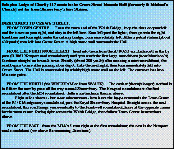 Text Box: Salopian Lodge of Charity 117 meets in the Crewe Street Masonic Hall (formerly St Michaels Church) not far from Shrewsburys Fire Station.DIRECTIONS TO CREWE STREET:     FROM TOWN CENTRE      From the town end of the Welsh Bridge, keep the river on your left and the town on your right, and stay in the left lane. Bear left past the lights, then get into the right hand lane and turn right under the railway bridge. Turn immediately left. After a petrol station (about 400 yards) turn left into Crewe Street. A high stone wall surrounds the Hall.     FROM THE NORTH/NORTH EAST   head into town from the A49/A53 via Harlescott or the by-pass (B 5062 Newport road roundabout) until you reach the first large roundabout (near Morrisons). Continue straight on towards town. Shortly (about 200 yards) after crossing a mini-roundabout, the road begins to rise after passing a bus depot. Take the next right, then turn immediately left into Crewe Street. The Hall is surrounded by a fairly high stone wall on the left. The entrance has iron Masonic gates.     FROM THE NORTH (via WREXHAM or from WALES)     The easiest (though longer) method is to follow the new by-pass all the way around Shrewsbury. The Newport roundabout is the first roundabout after the M54 roundabout - follow instructions then as above.             Eight miles shorter - but more adventurous - is to leave the by-pass towards the Town Centre at the B438 Montgomery roundabout, past the Royal Shrewsbury Hospital. Straight across the next roundabout, this road brings you eventually to the Frankwell roundabout; leave at the opposite corner for the town centre. Swing right across the Welsh Bridge, then follow Town Centre instructions above.     FROM THE EAST   from the M54/A5  turn right at the first roundabout; the next is the Newport road roundabout (see above for remaining directions).