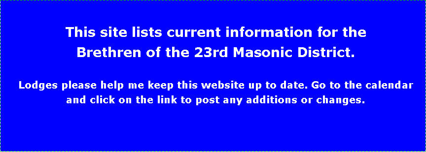 Text Box: This site lists current information for the Brethren of the 23rd Masonic District.Lodges please help me keep this website up to date. Go to the calendar and click on the link to post any additions or changes.