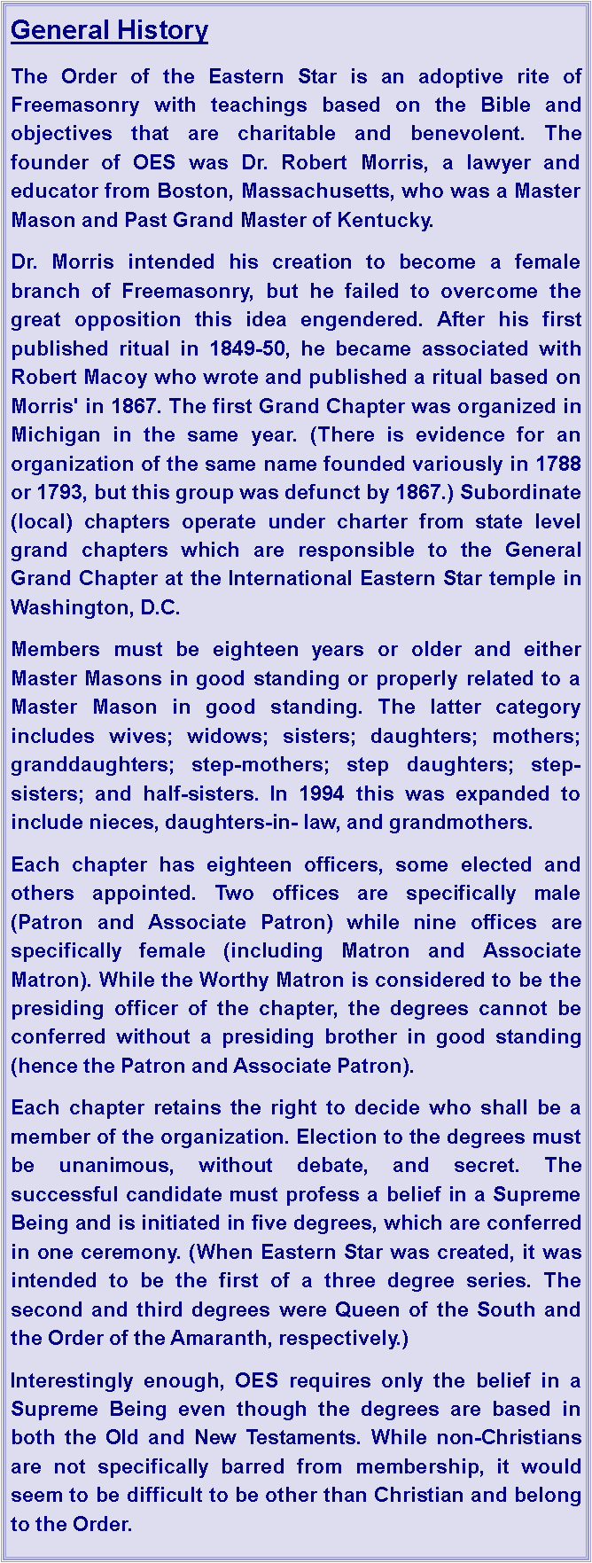 Text Box: General HistoryThe Order of the Eastern Star is an adoptive rite of Freemasonry with teachings based on the Bible and objectives that are charitable and benevolent. The founder of OES was Dr. Robert Morris, a lawyer and educator from Boston, Massachusetts, who was a Master Mason and Past Grand Master of Kentucky. Dr. Morris intended his creation to become a female branch of Freemasonry, but he failed to overcome the great opposition this idea engendered. After his first published ritual in 1849-50, he became associated with Robert Macoy who wrote and published a ritual based on Morris' in 1867. The first Grand Chapter was organized in Michigan in the same year. (There is evidence for an organization of the same name founded variously in 1788 or 1793, but this group was defunct by 1867.) Subordinate (local) chapters operate under charter from state level grand chapters which are responsible to the General Grand Chapter at the International Eastern Star temple in Washington, D.C.Members must be eighteen years or older and either Master Masons in good standing or properly related to a Master Mason in good standing. The latter category includes wives; widows; sisters; daughters; mothers; granddaughters; step-mothers; step daughters; step-sisters; and half-sisters. In 1994 this was expanded to include nieces, daughters-in- law, and grandmothers.Each chapter has eighteen officers, some elected and others appointed. Two offices are specifically male (Patron and Associate Patron) while nine offices are specifically female (including Matron and Associate Matron). While the Worthy Matron is considered to be the presiding officer of the chapter, the degrees cannot be conferred without a presiding brother in good standing (hence the Patron and Associate Patron).Each chapter retains the right to decide who shall be a member of the organization. Election to the degrees must be unanimous, without debate, and secret. The successful candidate must profess a belief in a Supreme Being and is initiated in five degrees, which are conferred in one ceremony. (When Eastern Star was created, it was intended to be the first of a three degree series. The second and third degrees were Queen of the South and the Order of the Amaranth, respectively.)Interestingly enough, OES requires only the belief in a Supreme Being even though the degrees are based in both the Old and New Testaments. While non-Christians are not specifically barred from membership, it would seem to be difficult to be other than Christian and belong to the Order.