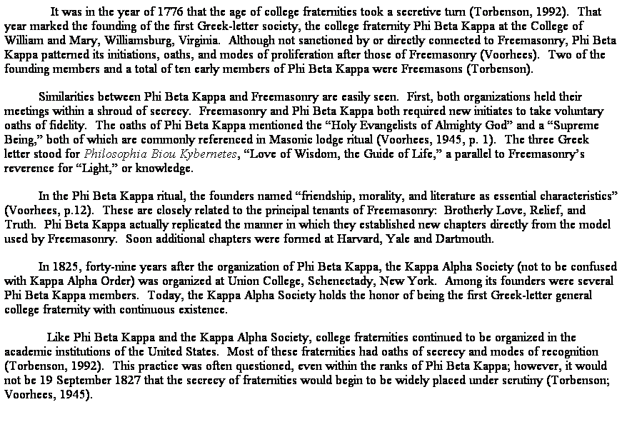 Text Box:              It was in the year of 1776 that the age of college fraternities took a secretive turn (Torbenson, 1992).  That year marked the founding of the first Greek-letter society, the college fraternity Phi Beta Kappa at the College of William and Mary, Williamsburg, Virginia.  Although not sanctioned by or directly connected to Freemasonry, Phi Beta Kappa patterned its initiations, oaths, and modes of proliferation after those of Freemasonry (Voorhees).  Two of the founding members and a total of ten early members of Phi Beta Kappa were Freemasons (Torbenson). 
Similarities between Phi Beta Kappa and Freemasonry are easily seen.  First, both organizations held their meetings within a shroud of secrecy.  Freemasonry and Phi Beta Kappa both required new initiates to take voluntary oaths of fidelity.  The oaths of Phi Beta Kappa mentioned the Holy Evangelists of Almighty God and a Supreme Being, both of which are commonly referenced in Masonic lodge ritual (Voorhees, 1945, p. 1).  The three Greek letter stood for Philosophia Biou Kybernetes, Love of Wisdom, the Guide of Life, a parallel to Freemasonrys reverence for Light, or knowledge.
In the Phi Beta Kappa ritual, the founders named friendship, morality, and literature as essential characteristics (Voorhees, p.12).  These are closely related to the principal tenants of Freemasonry:  Brotherly Love, Relief, and Truth.  Phi Beta Kappa actually replicated the manner in which they established new chapters directly from the model used by Freemasonry.  Soon additional chapters were formed at Harvard, Yale and Dartmouth.
In 1825, forty-nine years after the organization of Phi Beta Kappa, the Kappa Alpha Society (not to be confused with Kappa Alpha Order) was organized at Union College, Schenectady, New York.  Among its founders were several Phi Beta Kappa members.  Today, the Kappa Alpha Society holds the honor of being the first Greek-letter general college fraternity with continuous existence.
            Like Phi Beta Kappa and the Kappa Alpha Society, college fraternities continued to be organized in the academic institutions of the United States.  Most of these fraternities had oaths of secrecy and modes of recognition (Torbenson, 1992).  This practice was often questioned, even within the ranks of Phi Beta Kappa; however, it would not be 19 September 1827 that the secrecy of fraternities would begin to be widely placed under scrutiny (Torbenson; Voorhees, 1945).  
 
 
