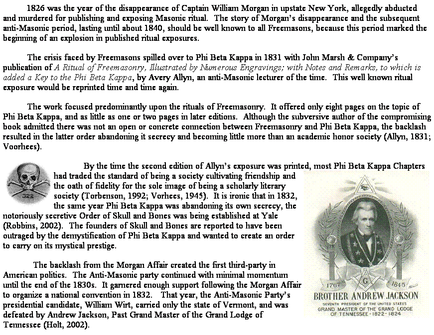 Text Box: 1826 was the year of the disappearance of Captain William Morgan in upstate New York, allegedly abducted and murdered for publishing and exposing Masonic ritual.  The story of Morgans disappearance and the subsequent anti-Masonic period, lasting until about 1840, should be well known to all Freemasons, because this period marked the beginning of an explosion in published ritual exposures.
The crisis faced by Freemasons spilled over to Phi Beta Kappa in 1831 with John Marsh & Companys publication of A Ritual of Freemasonry, Illustrated by Numerous Engravings; with Notes and Remarks, to which is added a Key to the Phi Beta Kappa, by Avery Allyn, an anti-Masonic lecturer of the time.  This well known ritual exposure would be reprinted time and time again.
The work focused predominantly upon the rituals of Freemasonry.  It offered only eight pages on the topic of Phi Beta Kappa, and as little as one or two pages in later editions.  Although the subversive author of the compromising book admitted there was not an open or concrete connection between Freemasonry and Phi Beta Kappa, the backlash resulted in the latter order abandoning it secrecy and becoming little more than an academic honor society (Allyn, 1831; Voorhees).  
            By the time the second edition of Allyns exposure was printed, most Phi Beta Kappa Chapters had traded the standard of being a society cultivating friendship and the oath of fidelity for the sole image of being a scholarly literary society (Torbenson, 1992; Vorhees, 1945).  It is ironic that in 1832, the same year Phi Beta Kappa was abandoning its own secrecy, the notoriously secretive Order of Skull and Bones was being established at Yale (Robbins, 2002).  The founders of Skull and Bones are reported to have been outraged by the demystification of Phi Beta Kappa and wanted to create an order to carry on its mystical prestige.
            The backlash from the Morgan Affair created the first third-party in American politics.  The Anti-Masonic party continued with minimal momentum until the end of the 1830s.  It garnered enough support following the Morgan Affair to organize a national convention in 1832.   That year, the Anti-Masonic Partys presidential candidate, William Wirt, carried only the state of Vermont, and was defeated by Andrew Jackson, Past Grand Master of the Grand Lodge of Tennessee (Holt, 2002).  
 
 
