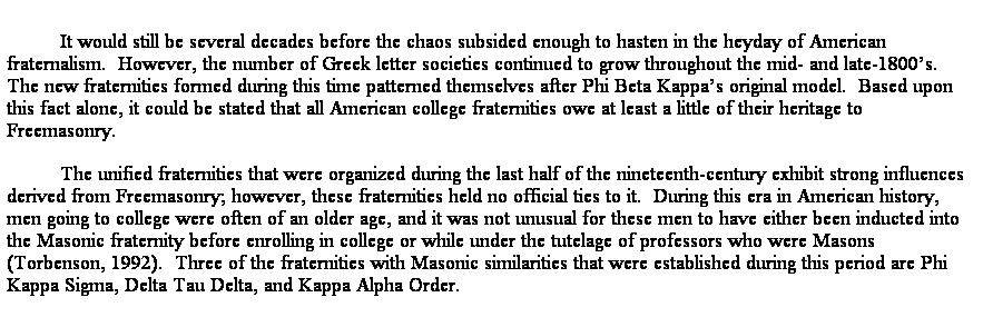 Text Box: It would still be several decades before the chaos subsided enough to hasten in the heyday of American fraternalism.  However, the number of Greek letter societies continued to grow throughout the mid- and late-1800s.  The new fraternities formed during this time patterned themselves after Phi Beta Kappas original model.  Based upon this fact alone, it could be stated that all American college fraternities owe at least a little of their heritage to Freemasonry.  
The unified fraternities that were organized during the last half of the nineteenth-century exhibit strong influences derived from Freemasonry; however, these fraternities held no official ties to it.  During this era in American history, men going to college were often of an older age, and it was not unusual for these men to have either been inducted into the Masonic fraternity before enrolling in college or while under the tutelage of professors who were Masons (Torbenson, 1992).  Three of the fraternities with Masonic similarities that were established during this period are Phi Kappa Sigma, Delta Tau Delta, and Kappa Alpha Order.
Stafford, D. E. (Fall, 2006). Freemasonry and the Development of Greek-Letter Fraternities, The Plumbline. The Scottish Rite Research Society. (Also published in MSANAs The Short Talk Bulletin, 2007)  Presented to the Tennessee Lodge of Research.
 
The following links are taken from and elaborated from a paper written by David Stafford and printed in The Plumbline, the newsletter of The Scottish Rite Research Society.  The copy write to the article is held by the society.  
