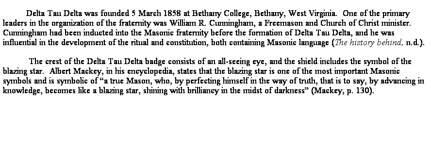 Text Box: Delta Tau Delta was founded 5 March 1858 at Bethany College, Bethany, West Virginia.  One of the primary leaders in the organization of the fraternity was William R. Cunningham, a Freemason and Church of Christ minister.  Cunningham had been inducted into the Masonic fraternity before the formation of Delta Tau Delta, and he was influential in the development of the ritual and constitution, both containing Masonic language (The history behind, n.d.).
 The crest of the Delta Tau Delta badge consists of an all-seeing eye, and the shield includes the symbol of the blazing star.  Albert Mackey, in his encyclopedia, states that the blazing star is one of the most important Masonic symbols and is symbolic of a true Mason, who, by perfecting himself in the way of truth, that is to say, by advancing in knowledge, becomes like a blazing star, shining with brilliancy in the midst of darkness (Mackey, p. 130).  
 
 
 
