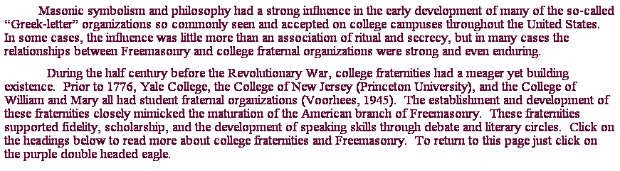 Text Box: Masonic symbolism and philosophy had a strong influence in the early development of many of the so-called Greek-letter organizations so commonly seen and accepted on college campuses throughout the United States.  In some cases, the influence was little more than an association of ritual and secrecy, but in many cases the relationships between Freemasonry and college fraternal organizations were strong and even enduring. 
            During the half century before the Revolutionary War, college fraternities had a meager yet building existence.  Prior to 1776, Yale College, the College of New Jersey (Princeton University), and the College of William and Mary all had student fraternal organizations (Voorhees, 1945).  The establishment and development of these fraternities closely mimicked the maturation of the American branch of Freemasonry.  These fraternities supported fidelity, scholarship, and the development of speaking skills through debate and literary circles.  Click on the headings below to read more about college fraternities and Freemasonry.  To return to this page just click on the purple double headed eagle.
