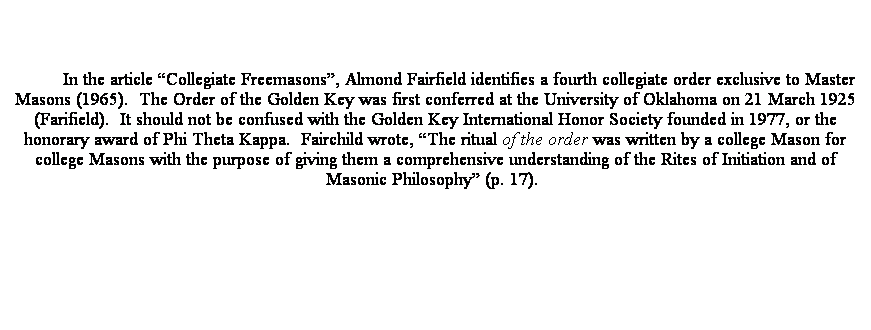 Text Box: In the article Collegiate Freemasons, Almond Fairfield identifies a fourth collegiate order exclusive to Master Masons (1965).  The Order of the Golden Key was first conferred at the University of Oklahoma on 21 March 1925 (Farifield).  It should not be confused with the Golden Key International Honor Society founded in 1977, or the honorary award of Phi Theta Kappa.  Fairchild wrote, The ritual of the order was written by a college Mason for college Masons with the purpose of giving them a comprehensive understanding of the Rites of Initiation and of Masonic Philosophy (p. 17).  
 
 
