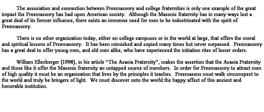 Text Box: The association and connection between Freemasonry and college fraternities is only one example of the great impact the Freemasonry has had upon American society.  Although the Masonic fraternity has in many ways lost a great deal of its former influence, there exists an immense need for men to be indoctrinated with the spirit of Freemasonry.  
There is no other organization today, either on college campuses or in the world at large, that offers the moral and spiritual lessons of Freemasonry.  It has been mimicked and copied many times but never surpassed.  Freemasonry has a great deal to offer young men, and old men alike, who have experienced the initiation rites of lesser orders.  
William Ellenberger (1998), in his article The Acacia Fraternity, makes the assertion that the Acacia Fraternity and those like it offer the Masonic fraternity an untapped source of members.  In order for Freemasonry to attract men of high quality it must be an organization that lives by the principles it teaches.  Freemasons must walk circumspect to the world and truly be bringers of light.  We must discover unto the world the happy affect of this ancient and honorable institution. 

 
