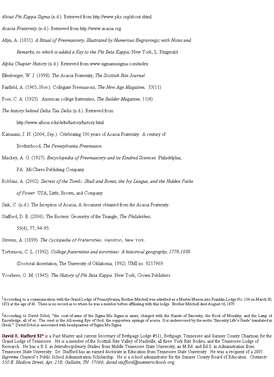 Text Box:  
About Phi Kappa Sigma (n.d.). Retrieved from http://www.pks.org/about.shtml.
Acacia Fraternity (n.d.). Retrieved from http://www.acacia.org
Allyn, A. (1831). A Ritual of Freemasonry, Illustrated by Numerous Engravings; with Notes and 
Remarks, to which is added a Key to the Phi Beta Kappa. New York, L. Fitzgerald. 
Alpha Chapter History (n.d.). Retrieved from www.sigmamusigma.com/index.
Ellenberger, W. J. (1998). The Acacia Fraternity, The Scottish Rite Journal. 
Fairfield, A. (1965, Nov.). Collegiate Freemasons, The New Age Magazine.  33(11).
Foss, C. A. (1925).  American college fraternities, The Builder Magazine. 11(4).
The history behind Delta Tau Delta (n.d.). Retrieved from 
http://www.albion.edu/delts/history/history.html
Katsaunis, J. N. (2004, Sep.). Celebrating 100 years of Acacia Fraternity:  A century of 
Brotherhood, The Pennsylvania Freemason.
Mackey, A. G. (1927). Encyclopedia of Freemasonry and its Kindred Sciences. Philadelphia, 
            PA:  McClures Publishing Company.
Robbins, A. (2002). Secrets of the Tomb:  Skull and Bones, the Ivy League, and the Hidden Paths 
of Power. USA, Little, Brown, and Company.
Sink, C. (n.d.). The Inception of Acacia, A document obtained from the Acacia Fraternity.
Stafford, D. E. (2006). The Esoteric Geometry of the Triangle, The Philalethes, 
59(4), 77, 94-95.
Stevens, A. (1899). The Cyclopedia of Fraternities. Hamilton, New York.
Torbenson, C. L. (1992). College fraternities and sororities:  A historical geography. 1776-1989 
(Doctoral dissertation, The University of Oklahoma, 1992). UMI no. 9217969.
Voorhees, O. M. (1945). The History of Phi Beta Kappa. New York, Crown Publishers. 
 
1According to a communication with the Grand Lodge of Pennsylvania, Brother Mitchell was admitted as a Master Mason into Franklin Lodge No. 134 on March 30, 1872 at the age of 43.  There is no record as to where he was a member before affiliating with this lodge.  Brother Mitchell died August 16, 1879.
2According to David Sobel, the coat-of-arms of the Sigma Mu Sigma is azure, charged with the Hands of Sincerity, the Book of Morality, and the Lamp of Knowledge, all of or.  The crest is the All-seeing Eye of God; the supporters, springs of acacia.  It is underscored by the motto Sincerity Lifes Guide translated in Greek.  David Sobel is associated with headquarters of Sigma Mu Sigma.
David E. Stafford 32 is a Past Master and current Secretary of Bethpage Lodge #521, Bethpage, Tennessee and Sumner County Chairman for the Grand Lodge of Tennessee.  He is a member of the Scottish Rite Valley of Nashville, all three York Rite Bodies, and the Tennessee Lodge of Research.  He has a B.S. in Interdisciplinary Studies from Middle Tennessee State University, an M.Ed. and Ed.S. in Administration from Tennessee State University.  Dr. Stafford has an earned doctorate in Education from Tennessee State University.  He was a recipient of a 2005 Supreme Councils Public School Administration Scholarship.  He is a school administrator for the Sumner County Board of Education.  Contacts:  550 E. Bledsoe Street, Apt. 23B, Gallatin, TN  37066; david.stafford@sumnerschools.org.
 
 
 
 

