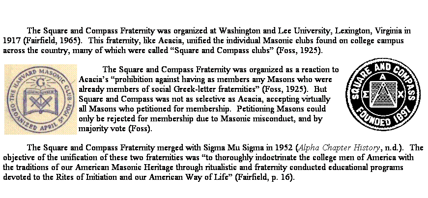 Text Box:  
The Square and Compass Fraternity was organized at Washington and Lee University, Lexington, Virginia in 1917 (Fairfield, 1965).  This fraternity, like Acacia, unified the individual Masonic clubs found on college campus across the country, many of which were called Square and Compass clubs (Foss, 1925).

The Square and Compass Fraternity was organized as a reaction to Acacias prohibition against having as members any Masons who were already members of social Greek-letter fraternities (Foss, 1925).  But Square and Compass was not as selective as Acacia, accepting virtually all Masons who petitioned for membership.  Petitioning Masons could only be rejected for membership due to Masonic misconduct, and by majority vote (Foss).  
The Square and Compass Fraternity merged with Sigma Mu Sigma in 1952 (Alpha Chapter History, n.d.).  The objective of the unification of these two fraternities was to thoroughly indoctrinate the college men of America with the traditions of our American Masonic Heritage through ritualistic and fraternity conducted educational programs devoted to the Rites of Initiation and our American Way of Life (Fairfield, p. 16).  
 
