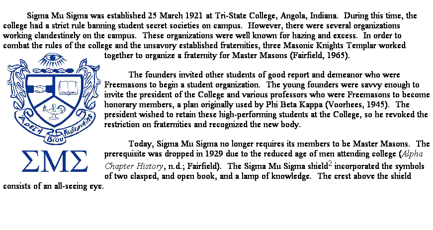 Text Box: Sigma Mu Sigma was established 25 March 1921 at Tri-State College, Angola, Indiana.  During this time, the college had a strict rule banning student secret societies on campus.  However, there were several organizations working clandestinely on the campus.  These organizations were well known for hazing and excess.  In order to combat the rules of the college and the unsavory established fraternities, three Masonic Knights Templar worked together to organize a fraternity for Master Masons (Fairfield, 1965).  
The founders invited other students of good report and demeanor who were Freemasons to begin a student organization.  The young founders were savvy enough to invite the president of the College and various professors who were Freemasons to become honorary members, a plan originally used by Phi Beta Kappa (Voorhees, 1945).  The president wished to retain these high-performing students at the College, so he revoked the restriction on fraternities and recognized the new body.  
Today, Sigma Mu Sigma no longer requires its members to be Master Masons.  The prerequisite was dropped in 1929 due to the reduced age of men attending college (Alpha Chapter History, n.d.; Fairfield).  The Sigma Mu Sigma shield2 incorporated the symbols of two clasped, and open book, and a lamp of knowledge.  The crest above the shield consists of an all-seeing eye.

 
