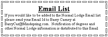 Text Box: Email ListIf you would like to be added to the Normal Lodge Email list please send your Email Id to Barry Carney at 
BarryCar@Mindspring.com.  Notification of degrees and other Normal Lodge information is distributed to this Email 