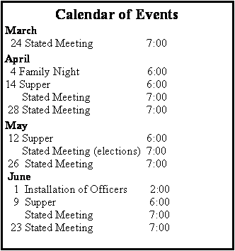 Text Box: Calendar of EventsMarch   24 Stated Meeting                   7:00April  4 Family Night                        6:00 14 Supper                                  6:00      Stated Meeting                    7:00 28 Stated Meeting                    7:00May 12 Supper                                 6:00      Stated Meeting (elections)  7:00 26  Stated Meeting                   7:00 June   1  Installation of Officers        2:00       9  Supper                                 6:00       Stated Meeting                    7:00  23 Stated Meeting                    7:00