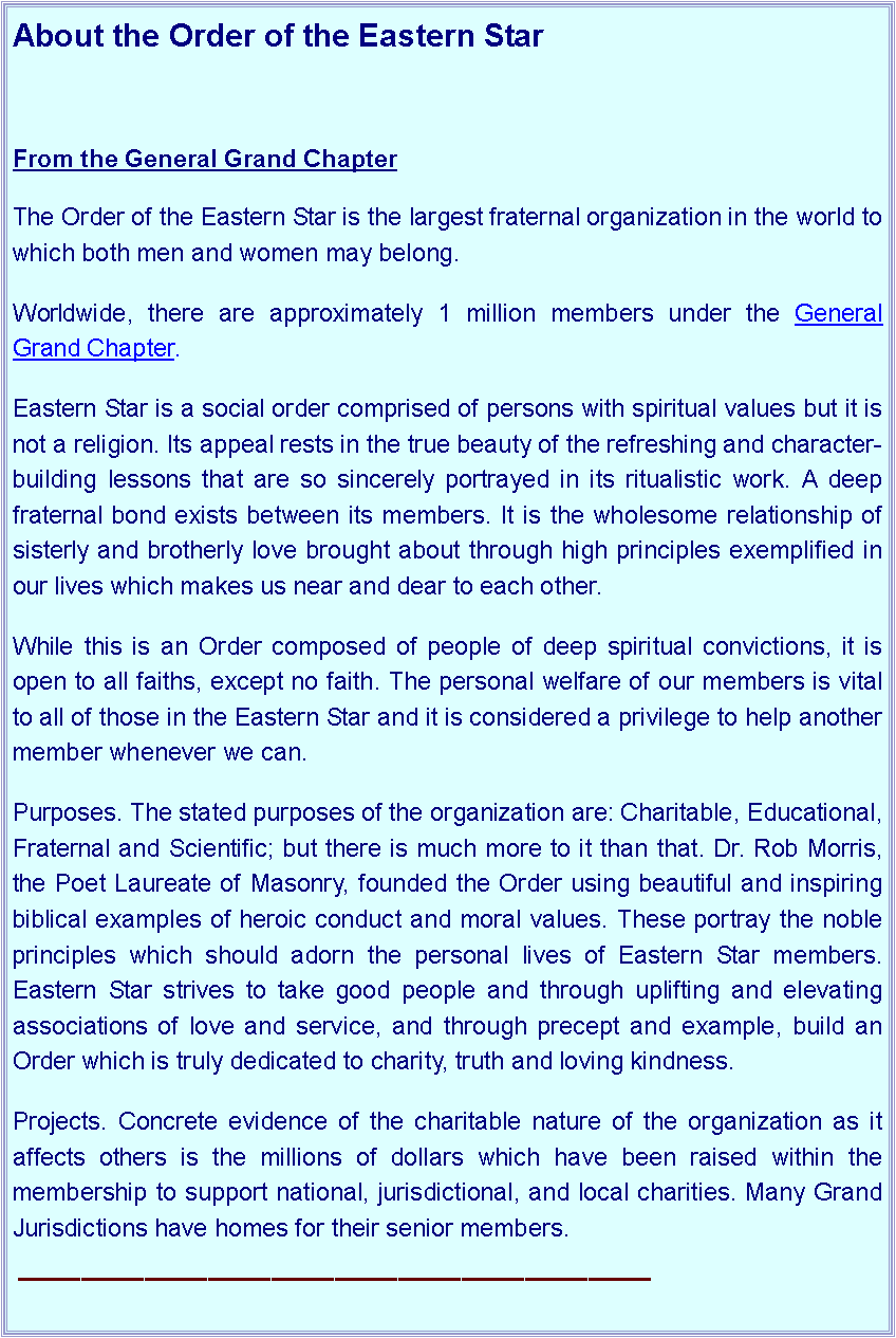 Text Box: About the Order of the Eastern Star From the General Grand ChapterThe Order of the Eastern Star is the largest fraternal organization in the world to which both men and women may belong. Worldwide, there are approximately 1 million members under the General Grand Chapter.Eastern Star is a social order comprised of persons with spiritual values but it is not a religion. Its appeal rests in the true beauty of the refreshing and character-building lessons that are so sincerely portrayed in its ritualistic work. A deep fraternal bond exists between its members. It is the wholesome relationship of sisterly and brotherly love brought about through high principles exemplified in our lives which makes us near and dear to each other.While this is an Order composed of people of deep spiritual convictions, it is open to all faiths, except no faith. The personal welfare of our members is vital to all of those in the Eastern Star and it is considered a privilege to help another member whenever we can.Purposes. The stated purposes of the organization are: Charitable, Educational, Fraternal and Scientific; but there is much more to it than that. Dr. Rob Morris, the Poet Laureate of Masonry, founded the Order using beautiful and inspiring biblical examples of heroic conduct and moral values. These portray the noble principles which should adorn the personal lives of Eastern Star members. Eastern Star strives to take good people and through uplifting and elevating associations of love and service, and through precept and example, build an Order which is truly dedicated to charity, truth and loving kindness.Projects. Concrete evidence of the charitable nature of the organization as it affects others is the millions of dollars which have been raised within the membership to support national, jurisdictional, and local charities. Many Grand Jurisdictions have homes for their senior members.￼
