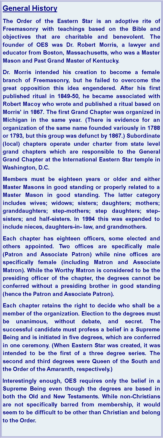 Text Box: General HistoryThe Order of the Eastern Star is an adoptive rite of Freemasonry with teachings based on the Bible and objectives that are charitable and benevolent. The founder of OES was Dr. Robert Morris, a lawyer and educator from Boston, Massachusetts, who was a Master Mason and Past Grand Master of Kentucky. Dr. Morris intended his creation to become a female branch of Freemasonry, but he failed to overcome the great opposition this idea engendered. After his first published ritual in 1849-50, he became associated with Robert Macoy who wrote and published a ritual based on Morris' in 1867. The first Grand Chapter was organized in Michigan in the same year. (There is evidence for an organization of the same name founded variously in 1788 or 1793, but this group was defunct by 1867.) Subordinate (local) chapters operate under charter from state level grand chapters which are responsible to the General Grand Chapter at the International Eastern Star temple in Washington, D.C.Members must be eighteen years or older and either Master Masons in good standing or properly related to a Master Mason in good standing. The latter category includes wives; widows; sisters; daughters; mothers; granddaughters; step-mothers; step daughters; step-sisters; and half-sisters. In 1994 this was expanded to include nieces, daughters-in- law, and grandmothers.Each chapter has eighteen officers, some elected and others appointed. Two offices are specifically male (Patron and Associate Patron) while nine offices are specifically female (including Matron and Associate Matron). While the Worthy Matron is considered to be the presiding officer of the chapter, the degrees cannot be conferred without a presiding brother in good standing (hence the Patron and Associate Patron).Each chapter retains the right to decide who shall be a member of the organization. Election to the degrees must be unanimous, without debate, and secret. The successful candidate must profess a belief in a Supreme Being and is initiated in five degrees, which are conferred in one ceremony. (When Eastern Star was created, it was intended to be the first of a three degree series. The second and third degrees were Queen of the South and the Order of the Amaranth, respectively.)Interestingly enough, OES requires only the belief in a Supreme Being even though the degrees are based in both the Old and New Testaments. While non-Christians are not specifically barred from membership, it would seem to be difficult to be other than Christian and belong to the Order.