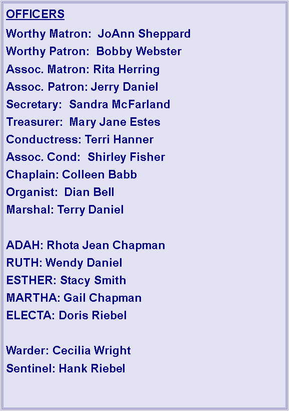 Text Box: OFFICERSWorthy Matron:  JoAnn SheppardWorthy Patron:  Bobby WebsterAssoc. Matron: Rita HerringAssoc. Patron: Jerry DanielSecretary:  Sandra McFarlandTreasurer:  Mary Jane EstesConductress: Terri HannerAssoc. Cond:  Shirley FisherChaplain: Colleen BabbOrganist:  Dian BellMarshal: Terry DanielADAH: Rhota Jean ChapmanRUTH: Wendy DanielESTHER: Stacy SmithMARTHA: Gail ChapmanELECTA: Doris RiebelWarder: Cecilia WrightSentinel: Hank Riebel