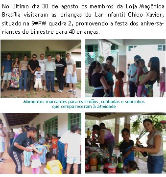 No ltimo dia 30 de agosto os membros da Loja Manica Braslia visitaram as crianas do Lar Infantil Chico Xavier, situado na SMPW quadra 2, promovendo a festa dos aniversariantes do bimestre para 40 crianas.Momentos marcantes para os Irmos, cunhadas e sobrinhos que compareceram  atividade 