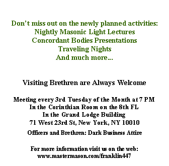 Text Box: Come see the new Franklin Lodge # 447Dont miss out on the newly planned activities:Nightly Masonic Light LecturesConcordant Bodies PresentationsTraveling NightsAnd much more...Visiting Brethren are Always WelcomeMeeting every 3rd Tuesday of the Month at 7 PMIn the Corinthian Room on the 8th FLIn the Grand Lodge Building71 West 23rd St, New York, NY 10010Officers and Brethren: Dark Business AttireFor more information visit us on the web:www.mastermason.com/franklin447