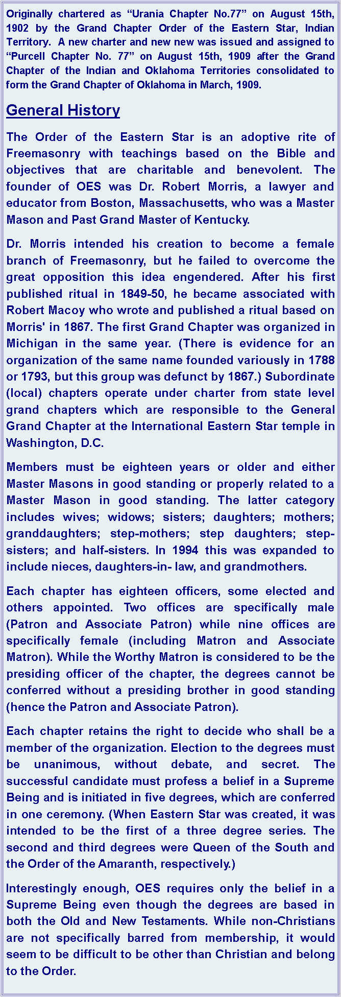 Text Box: Originally chartered as Urania Chapter No.77 on August 15th, 1902 by the Grand Chapter Order of the Eastern Star, Indian Territory.  A new charter and new new was issued and assigned to Purcell Chapter No. 77 on August 15th, 1909 after the Grand Chapter of the Indian and Oklahoma Territories consolidated to form the Grand Chapter of Oklahoma in March, 1909.General HistoryThe Order of the Eastern Star is an adoptive rite of Freemasonry with teachings based on the Bible and objectives that are charitable and benevolent. The founder of OES was Dr. Robert Morris, a lawyer and educator from Boston, Massachusetts, who was a Master Mason and Past Grand Master of Kentucky. Dr. Morris intended his creation to become a female branch of Freemasonry, but he failed to overcome the great opposition this idea engendered. After his first published ritual in 1849-50, he became associated with Robert Macoy who wrote and published a ritual based on Morris' in 1867. The first Grand Chapter was organized in Michigan in the same year. (There is evidence for an organization of the same name founded variously in 1788 or 1793, but this group was defunct by 1867.) Subordinate (local) chapters operate under charter from state level grand chapters which are responsible to the General Grand Chapter at the International Eastern Star temple in Washington, D.C.Members must be eighteen years or older and either Master Masons in good standing or properly related to a Master Mason in good standing. The latter category includes wives; widows; sisters; daughters; mothers; granddaughters; step-mothers; step daughters; step-sisters; and half-sisters. In 1994 this was expanded to include nieces, daughters-in- law, and grandmothers.Each chapter has eighteen officers, some elected and others appointed. Two offices are specifically male (Patron and Associate Patron) while nine offices are specifically female (including Matron and Associate Matron). While the Worthy Matron is considered to be the presiding officer of the chapter, the degrees cannot be conferred without a presiding brother in good standing (hence the Patron and Associate Patron).Each chapter retains the right to decide who shall be a member of the organization. Election to the degrees must be unanimous, without debate, and secret. The successful candidate must profess a belief in a Supreme Being and is initiated in five degrees, which are conferred in one ceremony. (When Eastern Star was created, it was intended to be the first of a three degree series. The second and third degrees were Queen of the South and the Order of the Amaranth, respectively.)Interestingly enough, OES requires only the belief in a Supreme Being even though the degrees are based in both the Old and New Testaments. While non-Christians are not specifically barred from membership, it would seem to be difficult to be other than Christian and belong to the Order.