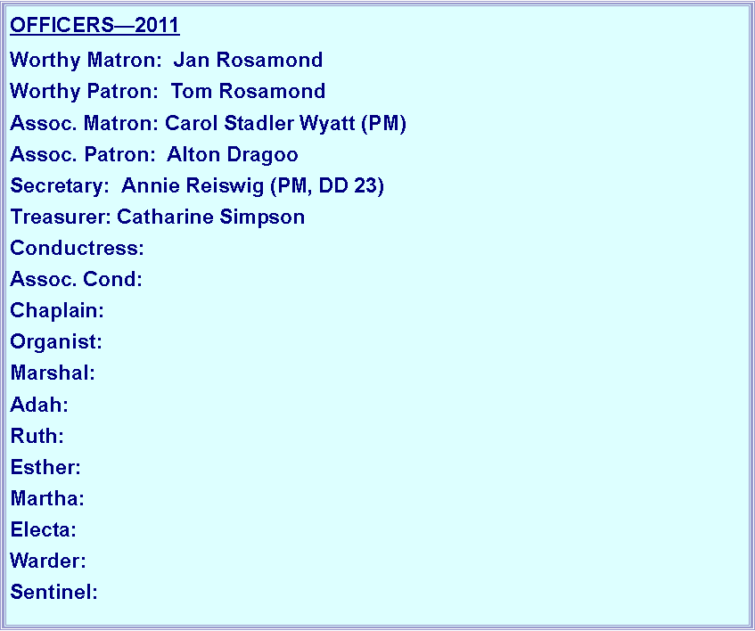 Text Box: OFFICERS2011Worthy Matron:  Jan RosamondWorthy Patron:  Tom RosamondAssoc. Matron: Carol Stadler Wyatt (PM)Assoc. Patron:  Alton DragooSecretary:  Annie Reiswig (PM, DD 23)Treasurer: Catharine SimpsonConductress: Assoc. Cond: Chaplain: Organist:  Marshal: Adah:  Ruth:Esther:  Martha:  Electa:  Warder:  Sentinel: 