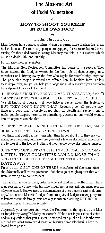 Text Box: The Masonic Artof Pedal VulnerationorHOW TO SHOOT YOURSELF
IN YOUR OWN FOOT!by
Brother Theodoric CootMany Lodges have a serious problem. Masonry is gaining more attention that it has had in decades. Far too many people are applying for membership in the fraternity, for those dedicated to letting Masonry die, this is a situation which must be dealt with, and quickly.Fortunately, help is available.The Masonic Self-Destruction Committee has come to the rescue. They have studied the Lodges which do the best job of discouraging new members and driving away the few who apply for membership anyhow. The principles they discovered are offered here in booklet form. Follow these simple rules, and you can help your Lodge and all of Masonry enjoy a comfortable and peaceful decline into the grave!  1. IF SOME FRIEND ASKS YOU ABOUT MASONRY, SAY I CANT TALK TO YOU ABOUT THAT.  ITS ALL SECRET!We all know, of course, that very little is secret about the fraternity, BUT THEY DON'T KNOW THAT. Refusing to tell people anything is a good way to create a reputation for stealth and secrecy, and to make people suspect we're up to something. Almost no one would want to join an organization like that.2.   IF THEY WANT A PETITION IN SPITE OF THAT, MAKE SURE YOU DONT HAVE ONE WITH YOU.Tell them that you'll get them one later, then forget about it. If they ask you again, give them one, but make sure you wait a few weeks before remembering to give it to the Lodge. Nothing drives people away like feeling ignored.3. TRY TO GET PUT ON THE INVESTIGATING COMMITTEE.  THAT COMMITTEE CAN DO MORE THAN ANYONE ELSE TO DRIVE A POTENTIAL, CANDIDATE AWAY!First of all, ONLY ONE OF THREE members of the committee should actually call on the petitioner. If all three go, it might appear that we were showing him some respect.Then, as soon as you get there, order his wife and children out of the room. There is no reason, of course, why his wife should not be present, and many reasons why she should. But we need to communicate at once that she isn't welcome anywhere near a Masonic Lodge. Some misguided Lodges, starting programs to involve the whole family, have actually shown an alarming UPTURN in membership and member activity.Approach your conversation with the Petitioner in the spirit of the Master Inquisitor putting DeMolay on the rack. Make clear in your tone of voice and your questions that you suspect he stopped by a public clinic for the treatment of sexually-transmitted diseases on his way home after having been released from prison.(continued on page 4)