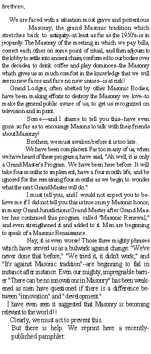 Text Box: Brethren,     We are faced with a situation most grave and portentous.            	  Masonry, the grand Masonic tradition which stretches back to antiquity--at least as far as the 1950's--is in jeopardy. The Masonry of the meeting in which we pay bills, correct each other on some point of ritual, and then adjourn to the lobby to settle into ancient chairs, conformed to our bodies over the decades, to drink coffee and play dominoes--the Masonry which gives us so much comfort in the knowledge that we will see no new faces and face no new issues--is at risk!      Grand Lodges, often abetted by other Masonic Bodies, have been making efforts to destroy the Masonry we love--to make the general public aware of us, to get us recognized on television and in print.	 Someand I shame to tell you this--have even gone so far as to encourage Masons to talk with their friends about Masonry!	 Brothers, we must awaken before it is too late.	We have been complacent. Far too many of us, when we have heard of these programs, have said, "Ah well, it is only a Grand Master's Program. We have been here before. It will take four months to implement, have a four month life, and be ignored for the remaining four months as we begin to wonder what the next Grand Master will do."	 I must tell you, and I would not expect you to believe me if I did not tell you this is true on my Masonic honor, in many Grand Jurisdictions Grand Master after Grand Master has continued this program called "Masonic Renewal," and even strengthened it and added to it. Men are beginning to speak of a Masonic Renaissance.	 Nay, it is even worse! Those three mighty phrases which have served us as a bulwark against change: "We've never done that before;" "We tried it, it didn't work;" and "It's against Masonic tradition"--are beginning to fail in instance after instance. Even our mighty, impregnable barrier "There can be no innovations in Masonry" has been weakened as men have questioned if there is a difference between "innovation" and "development."     I have even seen it suggested that Masonry is becoming relevant to the world!!     Clearly, we must act to prevent this.But there is help. We reprint here a recently-published pamphlet: