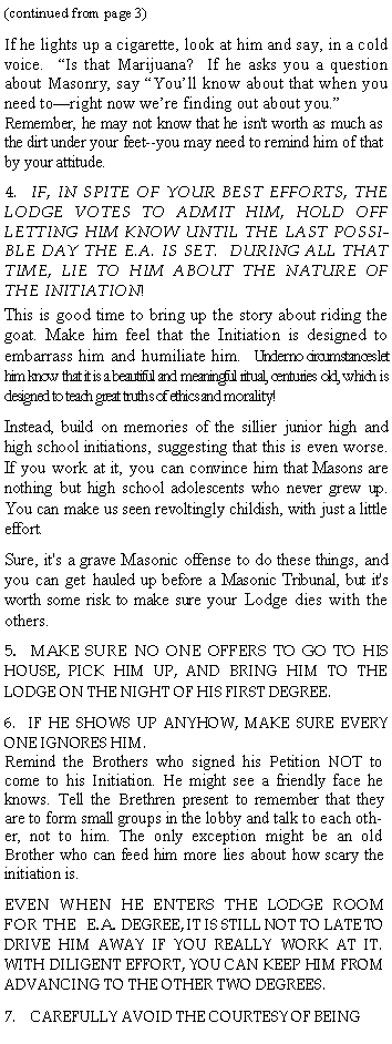 Text Box: (continued from page 3)If he lights up a cigarette, look at him and say, in a cold voice.  Is that Marijuana?  If he asks you a question about Masonry, say Youll know about that when you need toright now were finding out about you.  Remember, he may not know that he isn't worth as much as the dirt under your feet--you may need to remind him of that by your attitude.4.  IF, IN SPITE OF YOUR BEST EFFORTS, THE LODGE VOTES TO ADMIT HIM, HOLD OFF LETTING HIM KNOW UNTIL THE LAST POSSIBLE DAY THE E.A. IS SET.  DURING ALL THAT TIME, LIE TO HIM ABOUT THE NATURE OF THE INITIATION!     This is good time to bring up the story about riding the goat. Make him feel that the Initiation is designed to embarrass him and humiliate him.  Under no circumstances let him know that it is a beautiful and meaningful ritual, centuries old, which is designed to teach great truths of ethics and morality!Instead, build on memories of the sillier junior high and high school initiations, suggesting that this is even worse. If you work at it, you can convince him that Masons are nothing but high school adolescents who never grew up. You can make us seen revoltingly childish, with just a little effort.Sure, it's a grave Masonic offense to do these things, and you can get hauled up before a Masonic Tribunal, but it's worth some risk to make sure your Lodge dies with the others.5.  MAKE SURE NO ONE OFFERS TO GO TO HIS HOUSE, PICK HIM UP, AND BRING HIM TO THE LODGE ON THE NIGHT OF HIS FIRST DEGREE.6.  IF HE SHOWS UP ANYHOW, MAKE SURE EVERY ONE IGNORES HIM.  Remind the Brothers who signed his Petition NOT to come to his Initiation. He might see a friendly face he knows. Tell the Brethren present to remember that they are to form small groups in the lobby and talk to each other, not to him. The only exception might be an old Brother who can feed him more lies about how scary the initiation is.EVEN WHEN HE ENTERS THE LODGE ROOM FOR THE  E.A. DEGREE, IT IS STILL NOT TO LATE TO DRIVE HIM AWAY IF YOU REALLY WORK AT IT.  WITH DILIGENT EFFORT, YOU CAN KEEP HIM FROM ADVANCING TO THE OTHER TWO DEGREES.CAREFULLY AVOID THE COURTESY OF BEING 