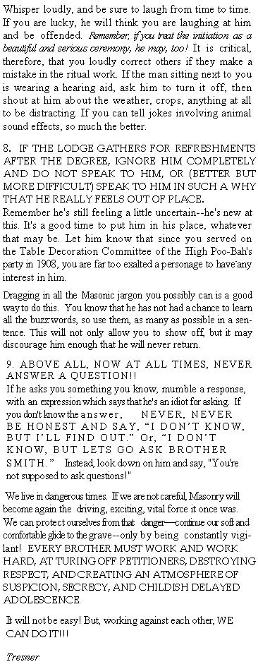 Text Box: Whisper loudly, and be sure to laugh from time to time. If you are lucky, he will think you are laughing at him and be offended. Remember, if you treat the initiation as a beautiful and serious ceremony, he may, too!  It is critical, therefore, that you loudly correct others if they make a mistake in the ritual work. If the man sitting next to you is wearing a hearing aid, ask him to turn it off, then shout at him about the weather, crops, anything at all to be distracting. If you can tell jokes involving animal sound effects, so much the better.8.  IF THE LODGE GATHERS FOR REFRESHMENTS AFTER THE DEGREE, IGNORE HIM COMPLETELY AND DO NOT SPEAK TO HIM, OR (BETTER BUT MORE DIFFICULT) SPEAK TO HIM IN SUCH A WHY THAT HE REALLY FEELS OUT OF PLACE.  Remember he's still feeling a little uncertain--he's new at this. It's a good time to put him in his place, whatever that may be. Let him know that since you served on the Table Decoration Committee of the High Poo-Bah's party in 1908, you are far too exalted a personage to have-any interest in him.Dragging in all the Masonic jargon you possibly can is a good way to do this.  You know that he has not had a chance to learn all the buzz-words, so use them, as many as possible in a sentence. This will not only allow you to show off, but it may discourage him enough that he will never return.9. ABOVE ALL, NOW AT ALL TIMES, NEVER ANSWER A QUESTION!!If he asks you something you know, mumble a response, with an expression which says that he's an idiot for asking.  If you don't know the answer,    NEVER, NEVER BE HONEST AND SAY, I DONT KNOW, BUT ILL FIND OUT. Or, I DONT KNOW, BUT LETS GO ASK BROTHER SMITH.  Instead, look down on him and say, "You're not supposed to ask questions!" We live in dangerous times.  If we are not careful, Masonry will become again the  driving, exciting, vital force it once was. We can protect ourselves from that   dangercontinue our soft and comfortable glide to the grave--only by being  constantly vigilant!  EVERY BROTHER MUST WORK AND WORK HARD, AT TURING OFF PETITIONERS, DESTROYING RESPECT, AND CREATING AN ATMOSPHERE OF SUSPICION, SECRECY, AND CHILDISH DELAYED ADOLESCENCE.It will not be easy! But, working against each other, WE CAN DO IT!!!Tresner