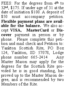 Text Box: FEES: For the degrees from 4th to 32nd, $175. If under age of 31 at the date of initiation $100. A deposit of $50 must accompany petition. Flexible payment plans are available for the balance.  We also accept VISA,  MasterCard or Discover payment in person or by phone.  Please complete this petition and mail check and Petition to: Yankton Scottish Rite, PO Box 124, Yankton, SD 57078, Lodge phone number 665-2414   Any Master Mason may apply for the degrees for the Scottish Rite provided he is in good standing, has proved up to the Master Mason degree, and is recommended by two Members of the Rite.  