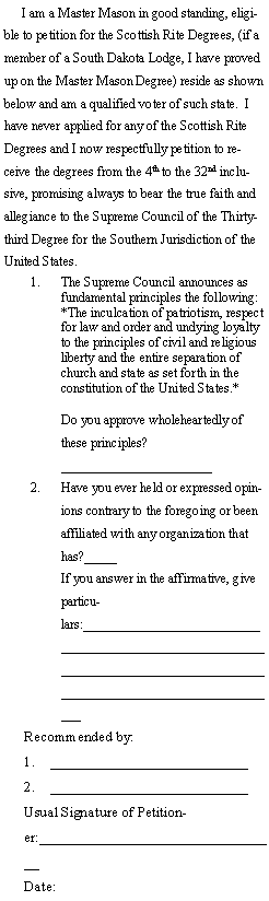 Text Box:      I am a Master Mason in good standing, eligible to petition for the Scottish Rite Degrees, (if a member of a South Dakota Lodge, I have proved up on the Master Mason Degree) reside as shown below and am a qualified voter of such state.  I have never applied for any of the Scottish Rite Degrees and I now respectfully petition to receive the degrees from the 4th to the 32nd inclusive, promising always to bear the true faith and allegiance to the Supreme Council of the Thirty-third Degree for the Southern Jurisdiction of the United States.1.	The Supreme Council announces as fundamental principles the following:*The inculcation of patriotism, respect for law and order and undying loyalty to the principles of civil and religious liberty and the entire separation of church and state as set forth in the constitution of the United States.*Do you approve wholeheartedly of these principles?_______________________2.	Have you ever held or expressed opinions contrary to the foregoing or been affiliated with any organization that has?_____If you answer in the affirmative, give particulars:___________________________________________________________________________________________________________________________Recommended by:    ___________________________   ___________________________                           Usual Signature of Petitioner:_________________________________         Date:                            