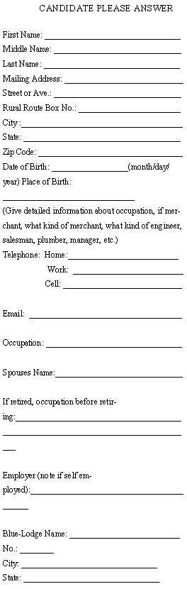 Text Box: CANDIDATE PLEASE ANSWERFirst Name: ________________________________ Middle Name: ______________________________Last Name: ________________________________Mailing Address: ____________________________Street or Ave.: ______________________________Rural Route Box No.: ________________________City :______________________________________ State: _____________________________________ Zip Code: __________________________________Date of Birth: __________________(month/day/year) Place of Birth: _______________________________(Give detailed information about occupation, if merchant, what kind of merchant, what kind of engineer, salesman, plumber, manager, etc.)Telephone:  Home:__________________________	     Work:  __________________________                    Cell: ____________________________Email:  ____________________________________Occupation: ________________________________ Spouses Name:______________________________If retired, occupation before retiring:____________________________________________________________________________________Employer (note if self employed):__________________________________________Blue-Lodge Name: __________________________No.: ________ City: ________________________________State: ________________________________