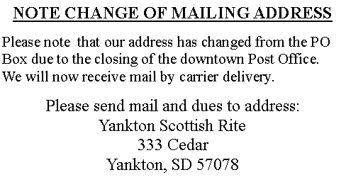 Text Box: NOTE CHANGE OF MAILING ADDRESSPlease note  that our address has changed from the PO Box due to the closing of the downtown Post Office. We will now receive mail by carrier delivery.Please send mail and dues to address:                 Yankton Scottish Rite333 CedarYankton, SD 57078