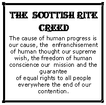 Text Box: THE  SCOTTISH RITE CREEDThe cause of human progress is our cause, the  enfranchisement of human thought our supreme wish, the freedom of human conscience our  mission and the guarantee of equal rights to all people everywhere the end of our contention. 