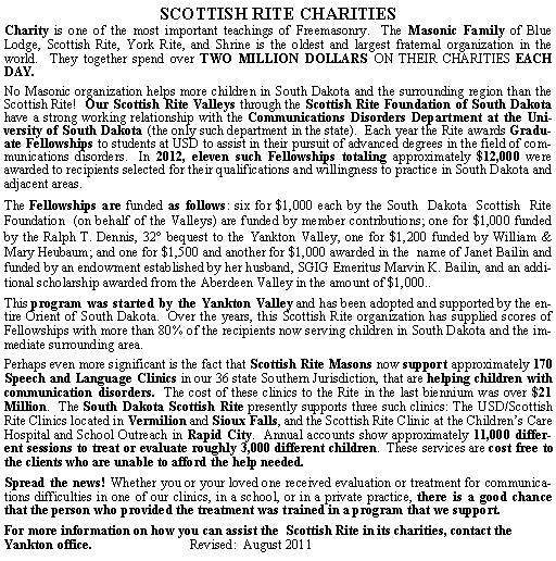 Text Box: SCOTTISH RITE CHARITIES Charity is one of the most important teachings of Freemasonry.  The Masonic Family of Blue Lodge, Scottish Rite, York Rite, and Shrine is the oldest and largest fraternal organization in the world.  They together spend over TWO MILLION DOLLARS ON THEIR CHARITIES EACH DAY.No Masonic organization helps more children in South Dakota and the surrounding region than the Scottish Rite!  Our Scottish Rite Valleys through the Scottish Rite Foundation of South Dakota have a strong working relationship with the Communications Disorders Department at the University of South Dakota (the only such department in the state).  Each year the Rite awards Graduate Fellowships to students at USD to assist in their pursuit of advanced degrees in the field of communications disorders.  In 2012, eleven such Fellowships totaling approximately $12,000 were awarded to recipients selected for their qualifications and willingness to practice in South Dakota and adjacent areas.The Fellowships are funded as follows: six for $1,000 each by the South  Dakota  Scottish  Rite  Foundation  (on behalf of the Valleys) are funded by member contributions; one for $1,000 funded by the Ralph T. Dennis, 32 bequest to the Yankton Valley, one for $1,200 funded by William & Mary Heubaum; and one for $1,500 and another for $1,000 awarded in the  name of Janet Bailin and funded by an endowment established by her husband, SGIG Emeritus Marvin K. Bailin, and an additional scholarship awarded from the Aberdeen Valley in the amount of $1,000..This program was started by the Yankton Valley and has been adopted and supported by the entire Orient of South Dakota.  Over the years, this Scottish Rite organization has supplied scores of Fellowships with more than 80% of the recipients now serving children in South Dakota and the immediate surrounding area.  Perhaps even more significant is the fact that Scottish Rite Masons now support approximately 170 Speech and Language Clinics in our 36 state Southern Jurisdiction, that are helping children with communication disorders.  The cost of these clinics to the Rite in the last biennium was over $21 Million.  The South Dakota Scottish Rite presently supports three such clinics: The USD/Scottish Rite Clinics located in Vermilion and Sioux Falls, and the Scottish Rite Clinic at the Childrens Care Hospital and School Outreach in Rapid City.  Annual accounts show approximately 11,000 different sessions to treat or evaluate roughly 3,000 different children.  These services are cost free to the clients who are unable to afford the help needed. Spread the news! Whether you or your loved one received evaluation or treatment for communications difficulties in one of our clinics, in a school, or in a private practice, there is a good chance that the person who provided the treatment was trained in a program that we support.  For more information on how you can assist the  Scottish Rite in its charities, contact the Yankton office.                             Revised:  August 2011