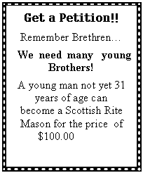 Text Box: Get a Petition!!Remember Brethren  We  need  many   young Brothers!A young man not yet 31 years of age can become a Scottish Rite Mason for the price  of $100.00