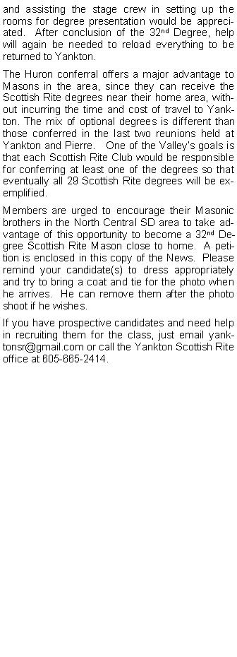 Text Box: and assisting the stage crew in setting up the rooms for degree presentation would be appreciated.  After conclusion of the 32nd Degree, help will again be needed to reload everything to be returned to Yankton.The Huron conferral offers a major advantage to Masons in the area, since they can receive the Scottish Rite degrees near their home area, without incurring the time and cost of travel to Yankton. The mix of optional degrees is different than those conferred in the last two reunions held at Yankton and Pierre.   One of the Valleys goals is that each Scottish Rite Club would be responsible for conferring at least one of the degrees so that eventually all 29 Scottish Rite degrees will be exemplified.  Members are urged to encourage their Masonic brothers in the North Central SD area to take advantage of this opportunity to become a 32nd Degree Scottish Rite Mason close to home.  A petition is enclosed in this copy of the News.  Please remind your candidate(s) to dress appropriately and try to bring a coat and tie for the photo when he arrives.  He can remove them after the photo shoot if he wishes.If you have prospective candidates and need help in recruiting them for the class, just email yanktonsr@gmail.com or call the Yankton Scottish Rite office at 605-665-2414.