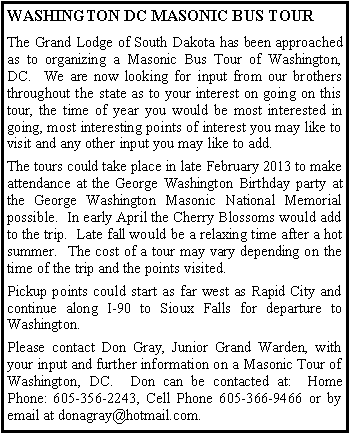 Text Box: WASHINGTON DC MASONIC BUS TOURThe Grand Lodge of South Dakota has been approached as to organizing a Masonic Bus Tour of Washington, DC.  We are now looking for input from our brothers throughout the state as to your interest on going on this tour, the time of year you would be most interested in going, most interesting points of interest you may like to visit and any other input you may like to add.The tours could take place in late February 2013 to make attendance at the George Washington Birthday party at the George Washington Masonic National Memorial possible.  In early April the Cherry Blossoms would add to the trip.  Late fall would be a relaxing time after a hot summer.  The cost of a tour may vary depending on the time of the trip and the points visited.Pickup points could start as far west as Rapid City and continue along I-90 to Sioux Falls for departure to Washington.Please contact Don Gray, Junior Grand Warden, with your input and further information on a Masonic Tour of Washington, DC.  Don can be contacted at:  Home Phone: 605-356-2243, Cell Phone 605-366-9466 or by email at donagray@hotmail.com.