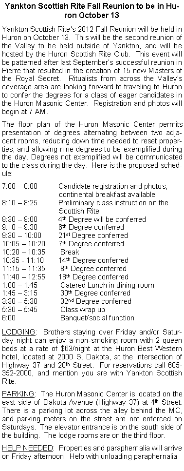 Text Box: Yankton Scottish Rite Fall Reunion to be in Huron October 13Yankton Scottish Rites 2012 Fall Reunion will be held in Huron on October 13.  This will be the second reunion of the Valley to be held outside of Yankton, and will be hosted by the Huron Scottish Rite Club.  This event will be patterned after last Septembers successful reunion in Pierre that resulted in the creation of 15 new Masters of the Royal Secret.  Ritualists from across the Valleys coverage area are looking forward to traveling to Huron to confer the degrees for a class of eager candidates in the Huron Masonic Center.  Registration and photos will begin at 7 AM.The floor plan of the Huron Masonic Center permits presentation of degrees alternating between two adjacent rooms, reducing down time needed to reset properties, and allowing nine degrees to be exemplified during the day. Degrees not exemplified will be communicated to the class during the day.  Here is the proposed schedule:7:00  8:00	     Candidate registration and photos,                              continental breakfast available8:10  8:25  	     Preliminary class instruction on the                                  Scottish Rite 8:30  9:00	     4th Degree will be conferred 9:10  9:30	     6th Degree conferred 9:30  10:00	     21st Degree conferred 10:05  10:20	     7th Degree conferred 10:20  10:35	      Break10:35 - 11:10	     14th Degree conferred 11:15  11:35	      8th Degree conferred 11:40  12:55	     18th Degree conferred 1:00  1:45	      Catered Lunch in dining room1:45  3:15	      30th Degree conferred 3:30  5:30	      32nd Degree conferred 5:30  5:45	      Class wrap up 6:00		      Banquet/social function LODGING:  Brothers staying over Friday and/or Saturday night can enjoy a non-smoking room with 2 queen beds at a rate of $63/night at the Huron Best Western hotel, located at 2000 S. Dakota, at the intersection of Highway 37 and 20th Street.  For reservations call 605-352-2000, and mention you are with Yankton Scottish Rite.PARKING:  The Huron Masonic Center is located on the east side of Dakota Avenue (Highway 37) at 4th Street.  There is a parking lot across the alley behind the MC, and parking meters on the street are not enforced on Saturdays.  The elevator entrance is on the south side of the building.  The lodge rooms are on the third floor.HELP NEEDED:  Properties and paraphernalia will arrive on Friday afternoon.  Help with unloading paraphernalia 
