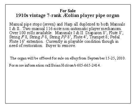 Text Box: For Sale1910s vintage 7-rank olian player pipe organManual pipe stops (seven) and Harp all duplexed to both Manuals I & II.  Two-manual 116-note non-automatic player mechanism.  Over 100 rolls available.  Manuals I & II  Diapason 8, Flute 8, String F 8, String P 8, String PP 8, Flute 4, Trumpet 8; Pedal Flute 16 extension.  Currently in playable condition though in need of restoration.  Buyer to remove. 	The organ will be offered for sale on eBay from September 1-25, 2010.For more information visit our website:call Brian Holcomb 605-665-2414.